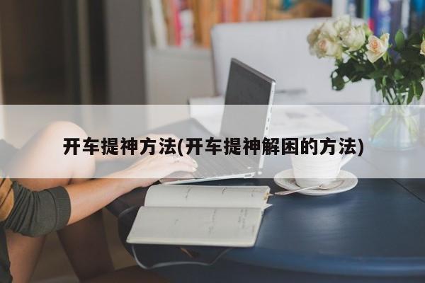 开车提神方法(开车提神解困的方法)